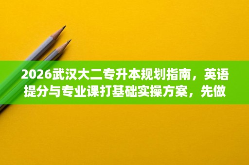 2026武汉大二专升本规划指南，英语提分与专业课打基础实操方案，先做这些再谈复习