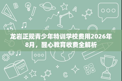 龙岩正规青少年特训学校费用2026年8月，醒心教育收费全解析
