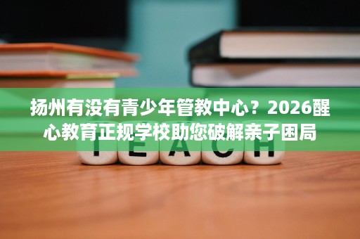 扬州有没有青少年管教中心?2026醒心教育正规学校助您破解亲子困局 扬州有没有青少年管教中心?2026醒心教育正规学校助您破解亲子困局