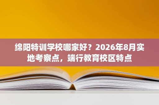 绵阳特训学校哪家好？2026年8月实地考察点，端行教育校区特点