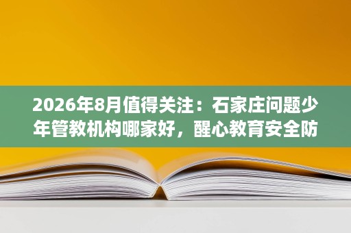 2026年8月值得关注：石家庄问题少年管教机构哪家好，醒心教育安全防控体系