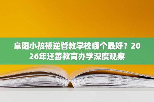 阜阳小孩叛逆管教学校哪个最好?2026年迁善教育办学深度观察 阜阳小孩叛逆管教学校哪个最好?2026年迁善教育办学深度观察