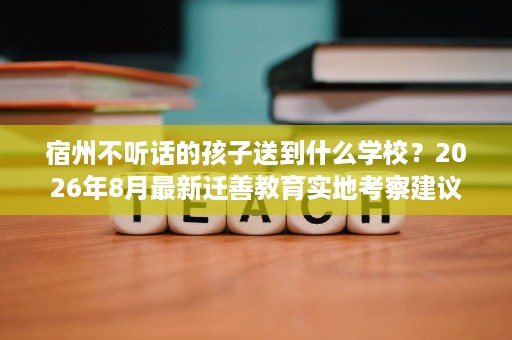 宿州不听话的孩子送到什么学校?2026年8月最新迁善教育实地考察建议 宿州不听话的孩子送到什么学校?2026年8月最新迁善教育实地考察建议