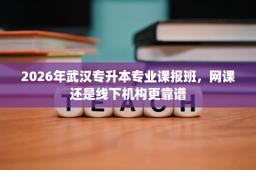 2026年武汉专升本专业课报班,网课还是线下机构更靠谱 2026年武汉专升本专业课报班,网课还是线下机构更靠谱
