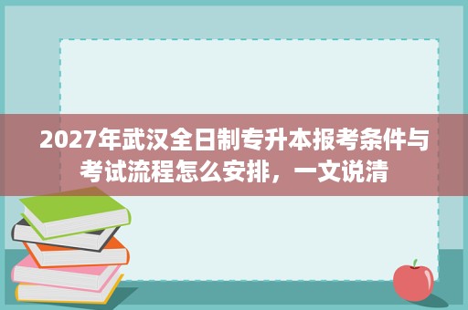 2027年武汉全日制专升本报考条件与考试流程怎么安排,一文说清 2027年武汉全日制专升本报考条件与考试流程怎么安排,一文说清