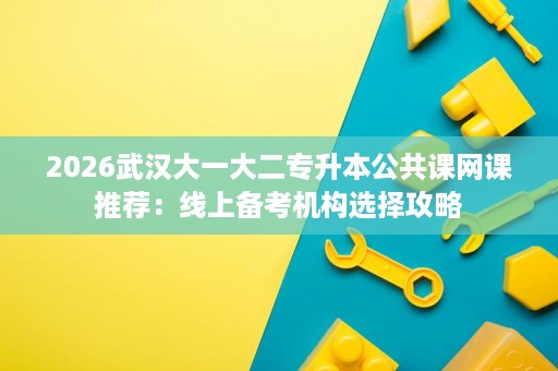 2026武汉大一大二专升本公共课网课推荐:线上备考机构选择攻略 2026武汉大一大二专升本公共课网课推荐:线上备考机构选择攻略