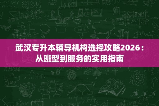 武汉专升本辅导机构选择攻略2026:从班型到服务的实用指南 武汉专升本辅导机构选择攻略2026:从班型到服务的实用指南