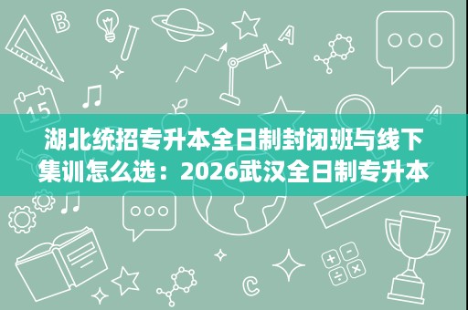 湖北统招专升本全日制封闭班与线下集训怎么选：2026武汉全日制专升本辅导班
