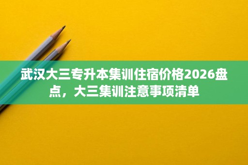武汉大三专升本集训住宿价格2026盘点,大三集训注意事项清单 武汉大三专升本集训住宿价格2026盘点,大三集训注意事项清单