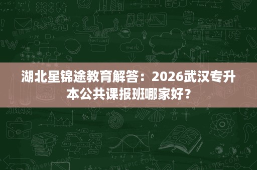 湖北星锦途教育解答：2026武汉专升本公共课报班哪家好？