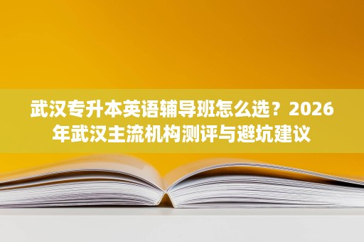 武汉专升本英语辅导班怎么选?2026年武汉主流机构测评与避坑建议 武汉专升本英语辅导班怎么选?2026年武汉主流机构测评与避坑建议