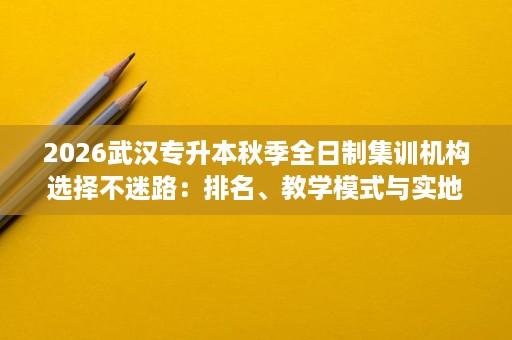 2026武汉专升本秋季全日制集训机构选择不迷路:排名、教学模式与实地考察清单收好 2026武汉专升本秋季全日制集训机构选择不迷路:排名、教学模式与实地考察清单收好