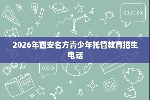 2026年西安名方青少年托管教育招生电话 2026年西安名方青少年托管教育招生电话