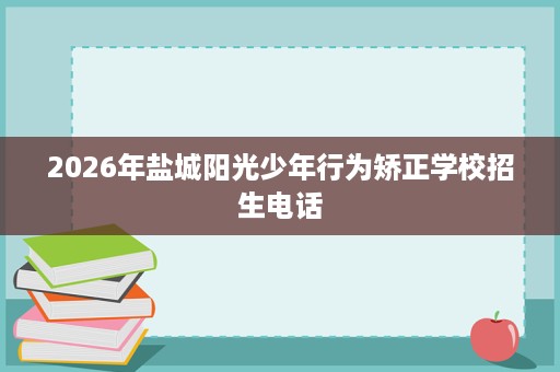 2026年盐城阳光少年行为矫正学校招生电话 2026年盐城阳光少年行为矫正学校招生电话