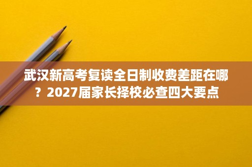 武汉新高考复读全日制收费差距在哪？2027届家长择校必查四大要点