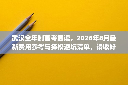武汉全年制高考复读，2026年8月最新费用参考与择校避坑清单，请收好