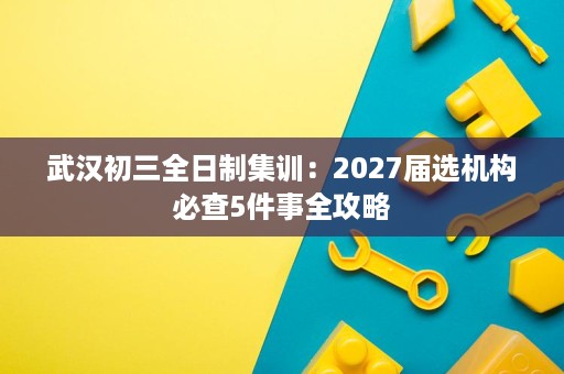 武汉初三全日制集训:2027届选机构必查5件事全攻略 武汉初三全日制集训:2027届选机构必查5件事全攻略