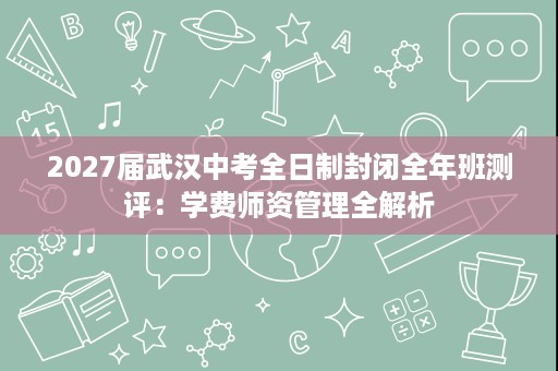 2027届武汉中考全日制封闭全年班测评:学费师资管理全解析 2027届武汉中考全日制封闭全年班测评:学费师资管理全解析