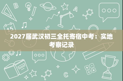 2027届武汉初三全托寄宿中考:实地考察记录 2027届武汉初三全托寄宿中考:实地考察记录