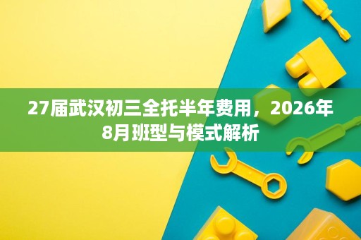 27届武汉初三全托半年费用，2026年8月班型与模式解析