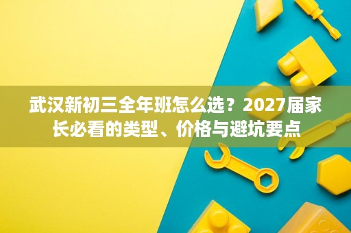 武汉新初三全年班怎么选？2027届家长必看的类型、价格与避坑要点
