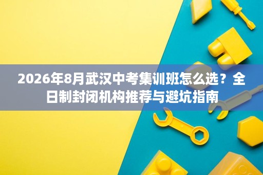 2026年8月武汉中考集训班怎么选?全日制封闭机构推荐与避坑指南 2026年8月武汉中考集训班怎么选?全日制封闭机构推荐与避坑指南