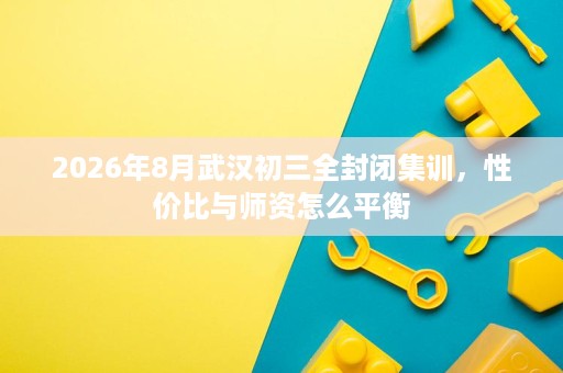 2026年8月武汉初三全封闭集训,性价比与师资怎么平衡 2026年8月武汉初三全封闭集训,性价比与师资怎么平衡