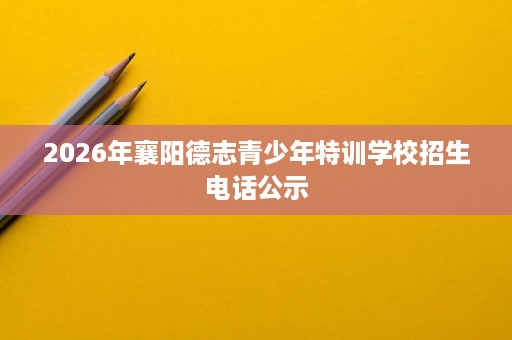 2026年襄阳德志青少年特训学校招生电话公示 2026年襄阳德志青少年特训学校招生电话公示
