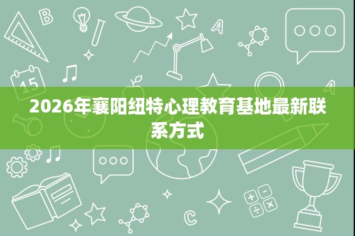 2026年襄阳纽特心理教育基地最新联系方式 2026年襄阳纽特心理教育基地最新联系方式
