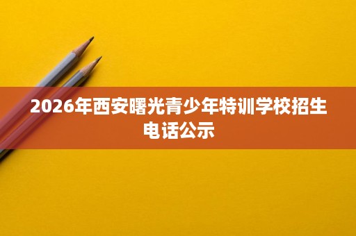 2026年西安曙光青少年特训学校招生电话公示 2026年西安曙光青少年特训学校招生电话公示