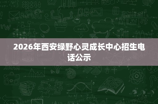 2026年西安绿野心灵成长中心招生电话公示 2026年西安绿野心灵成长中心招生电话公示