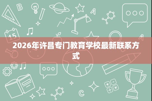 2026年许昌专门教育学校最新联系方式 2026年许昌专门教育学校最新联系方式