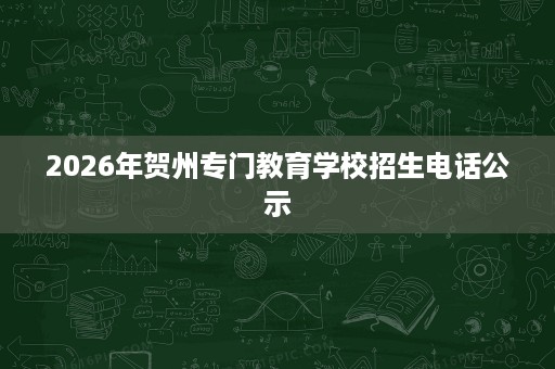 2026年贺州专门教育学校招生电话公示 2026年贺州专门教育学校招生电话公示