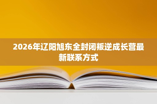 2026年辽阳旭东全封闭叛逆成长营最新联系方式 2026年辽阳旭东全封闭叛逆成长营最新联系方式
