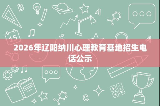 2026年辽阳纳川心理教育基地招生电话公示