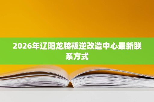 2026年辽阳龙腾叛逆改造中心最新联系方式