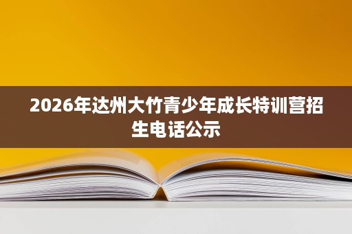 2026年达州大竹青少年成长特训营招生电话公示 2026年达州大竹青少年成长特训营招生电话公示