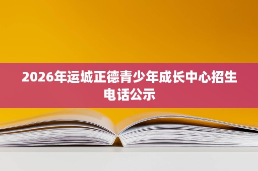2026年运城正德青少年成长中心招生电话公示