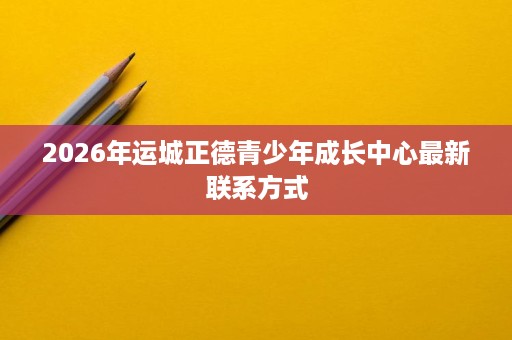 2026年运城正德青少年成长中心最新联系方式 2026年运城正德青少年成长中心最新联系方式