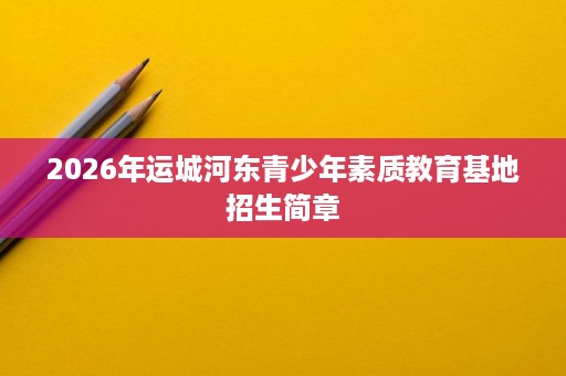 2026年运城河东青少年素质教育基地招生简章 2026年运城河东青少年素质教育基地招生简章