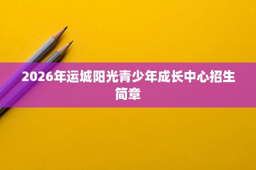2026年运城阳光青少年成长中心招生简章 2026年运城阳光青少年成长中心招生简章