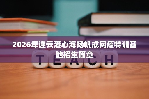 2026年连云港心海扬帆戒网瘾特训基地招生简章 2026年连云港心海扬帆戒网瘾特训基地招生简章