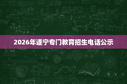 2026年遂宁专门教育招生电话公示 2026年遂宁专门教育招生电话公示