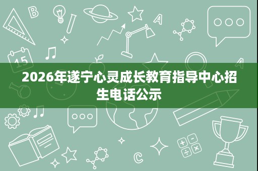 2026年遂宁心灵成长教育指导中心招生电话公示 2026年遂宁心灵成长教育指导中心招生电话公示