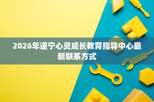 2026年遂宁心灵成长教育指导中心最新联系方式 2026年遂宁心灵成长教育指导中心最新联系方式