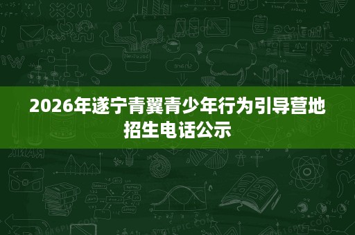 2026年遂宁青翼青少年行为引导营地招生电话公示 2026年遂宁青翼青少年行为引导营地招生电话公示