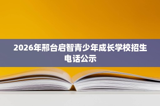 2026年邢台启智青少年成长学校招生电话公示 2026年邢台启智青少年成长学校招生电话公示