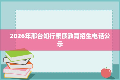 2026年邢台知行素质教育招生电话公示 2026年邢台知行素质教育招生电话公示
