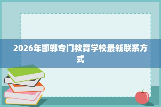 2026年邯郸专门教育学校最新联系方式 2026年邯郸专门教育学校最新联系方式