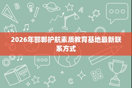 2026年邯郸护航素质教育基地最新联系方式 2026年邯郸护航素质教育基地最新联系方式
